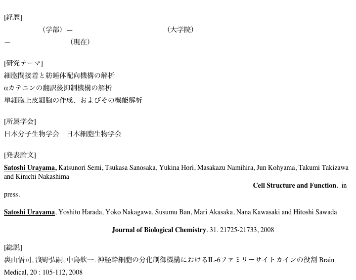 
[経歴] 名古屋大学（学部）—奈良先端科学技術大学院大学（大学院）
—奈良県立医科大学（現在）   [研究テーマ] 細胞間接着と紡錘体配向機構の解析
αカテニンの翻訳後抑制機構の解析
単細胞上皮細胞の作成、およびその機能解析

[所属学会]
日本分子生物学会　日本細胞生物学会

[発表論文]
Satoshi Urayama, Katsunori Semi, Tsukasa Sanosaka, Yukina Hori, Masakazu Namihira, Jun Kohyama, Takumi Takizawa and Kinichi Nakashima 
Chromatin accessibility at a STAT3 target site is altered prior to astrocyte differentiation. Cell Structure and Function.  in press.

Satoshi Urayama, Yoshito Harada, Yoko Nakagawa, Susumu Ban, Mari Akasaka, Nana Kawasaki and Hitoshi Sawada Ascidian Sperm Glycosylphosphatidylinositol-anchored CRISP-like Protein as a Binding Partner for an Allorecognizable Sperm Receptor on the Vitelline Coat. Journal of Biological Chemistry. 31. 21725-21733, 2008 

[総説]
裏山悟司, 浅野弘嗣, 中島欽一. 神経幹細胞の分化制御機構におけるIL-6ファミリーサイトカインの役割 Brain Medical, 20 : 105-112, 2008